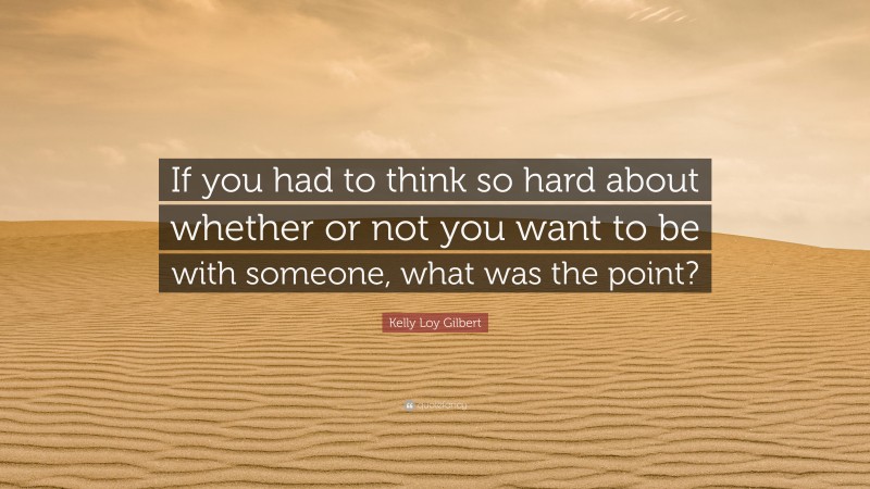 Kelly Loy Gilbert Quote: “If you had to think so hard about whether or not you want to be with someone, what was the point?”