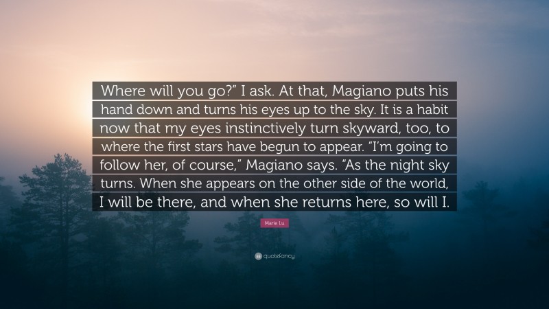 Marie Lu Quote: “Where will you go?” I ask. At that, Magiano puts his hand down and turns his eyes up to the sky. It is a habit now that my eyes instinctively turn skyward, too, to where the first stars have begun to appear. “I’m going to follow her, of course,” Magiano says. “As the night sky turns. When she appears on the other side of the world, I will be there, and when she returns here, so will I.”