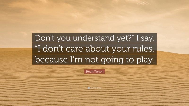 Stuart Turton Quote: “Don’t you understand yet?” I say. “I don’t care about your rules, because I’m not going to play.”