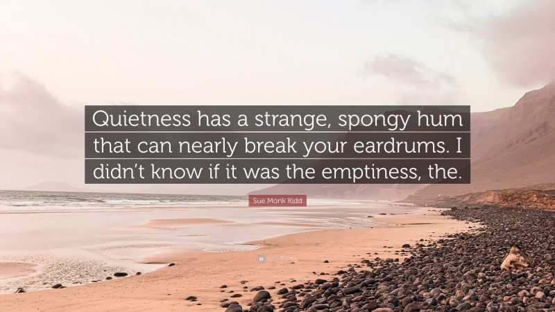 Sue Monk Kidd Quote: “Quietness has a strange, spongy hum that can nearly break your eardrums. I didn’t know if it was the emptiness, the.”