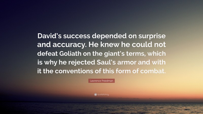 Lawrence Freedman Quote: “David’s success depended on surprise and accuracy. He knew he could not defeat Goliath on the giant’s terms, which is why he rejected Saul’s armor and with it the conventions of this form of combat.”