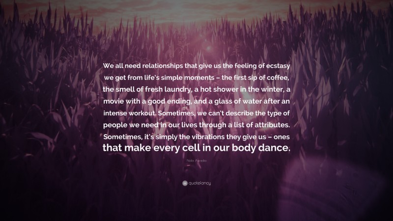 Nida Awadia Quote: “We all need relationships that give us the feeling of ecstasy we get from life’s simple moments – the first sip of coffee, the smell of fresh laundry, a hot shower in the winter, a movie with a good ending, and a glass of water after an intense workout. Sometimes, we can’t describe the type of people we need in our lives through a list of attributes. Sometimes, it’s simply the vibrations they give us – ones that make every cell in our body dance.”