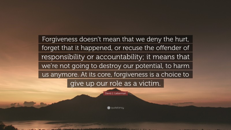 David J. Lieberman Quote: “Forgiveness doesn’t mean that we deny the hurt, forget that it happened, or recuse the offender of responsibility or accountability; it means that we’re not going to destroy our potential, to harm us anymore. At its core, forgiveness is a choice to give up our role as a victim.”
