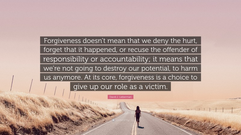 David J. Lieberman Quote: “Forgiveness doesn’t mean that we deny the hurt, forget that it happened, or recuse the offender of responsibility or accountability; it means that we’re not going to destroy our potential, to harm us anymore. At its core, forgiveness is a choice to give up our role as a victim.”