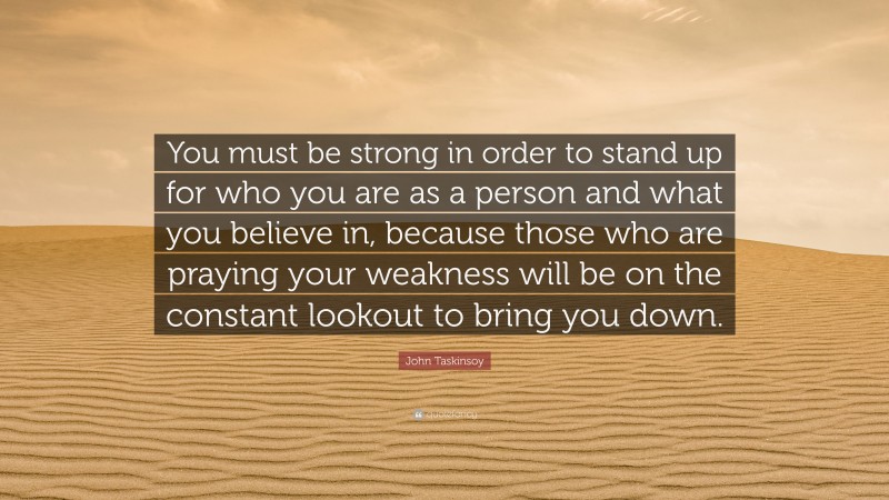 John Taskinsoy Quote: “You must be strong in order to stand up for who you are as a person and what you believe in, because those who are praying your weakness will be on the constant lookout to bring you down.”