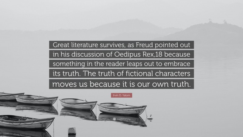 Irvin D. Yalom Quote: “Great literature survives, as Freud pointed out in his discussion of Oedipus Rex,18 because something in the reader leaps out to embrace its truth. The truth of fictional characters moves us because it is our own truth.”