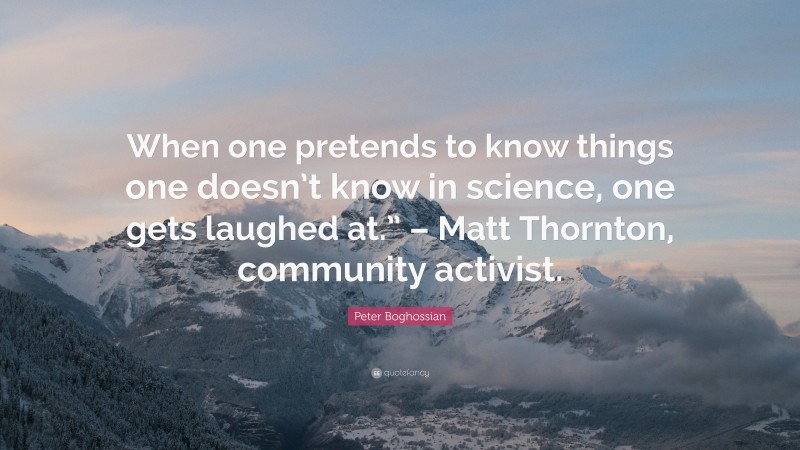 Peter Boghossian Quote: “When one pretends to know things one doesn’t know in science, one gets laughed at.” – Matt Thornton, community activist.”