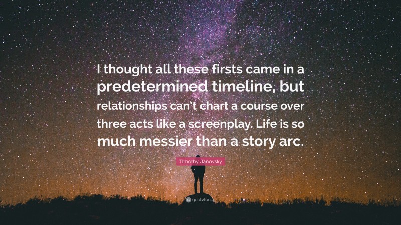 Timothy Janovsky Quote: “I thought all these firsts came in a predetermined timeline, but relationships can’t chart a course over three acts like a screenplay. Life is so much messier than a story arc.”