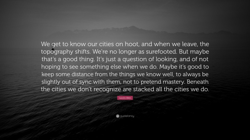 Lauren Elkin Quote: “We get to know our cities on hoot, and when we leave, the topography shifts. We’re no longer as surefooted. But maybe that’s a good thing. It’s just a question of looking, and of not hoping to see something else when we do. Maybe it’s good to keep some distance from the things we know well, to always be slightly out of sync with them, not to pretend mastery. Beneath the cities we don’t recognize are stacked all the cities we do.”