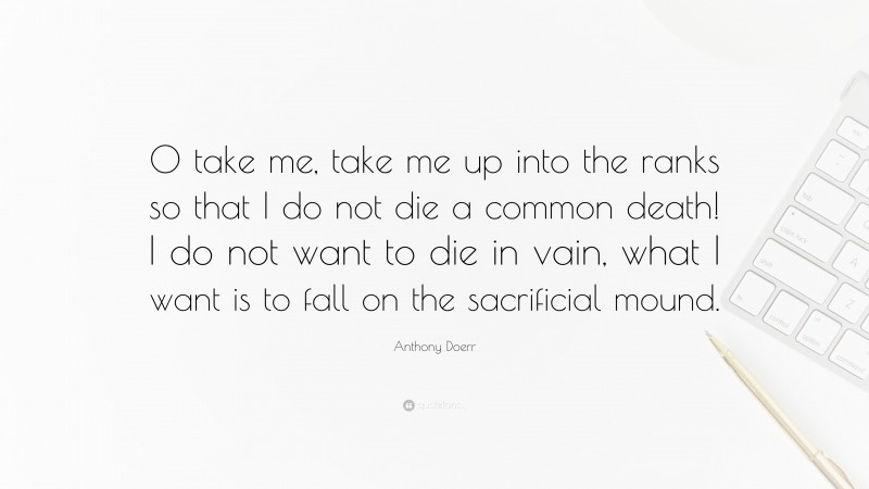 Anthony Doerr Quote: “O take me, take me up into the ranks so that I do not die a common death! I do not want to die in vain, what I want is to fall on the sacrificial mound.”