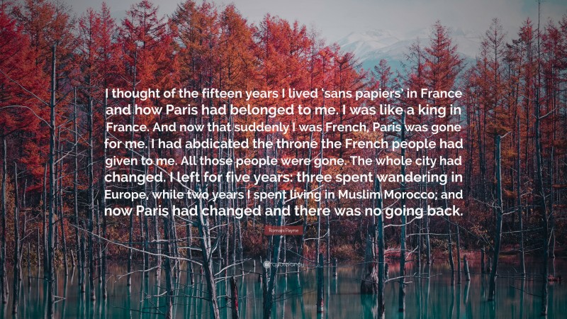 Roman Payne Quote: “I thought of the fifteen years I lived ‘sans papiers’ in France and how Paris had belonged to me. I was like a king in France. And now that suddenly I was French, Paris was gone for me. I had abdicated the throne the French people had given to me. All those people were gone. The whole city had changed. I left for five years: three spent wandering in Europe, while two years I spent living in Muslim Morocco; and now Paris had changed and there was no going back.”