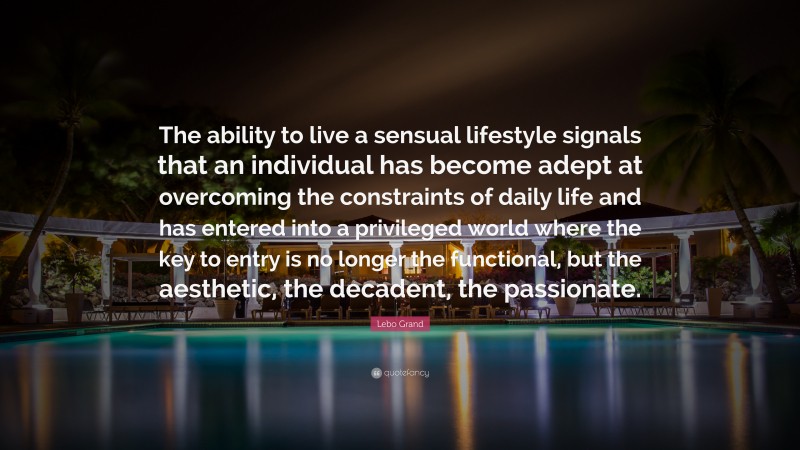 Lebo Grand Quote: “The ability to live a sensual lifestyle signals that an individual has become adept at overcoming the constraints of daily life and has entered into a privileged world where the key to entry is no longer the functional, but the aesthetic, the decadent, the passionate.”