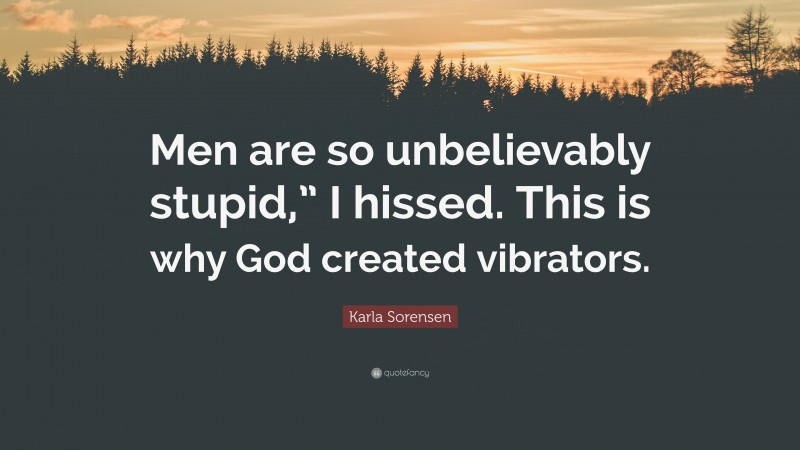 Karla Sorensen Quote: “Men are so unbelievably stupid,” I hissed. This is why God created vibrators.”