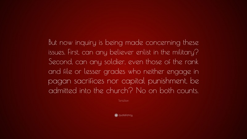 Tertullian Quote: “But now inquiry is being made concerning these issues. First, can any believer enlist in the military? Second, can any soldier, even those of the rank and file or lesser grades who neither engage in pagan sacrifices nor capital punishment, be admitted into the church? No on both counts.”