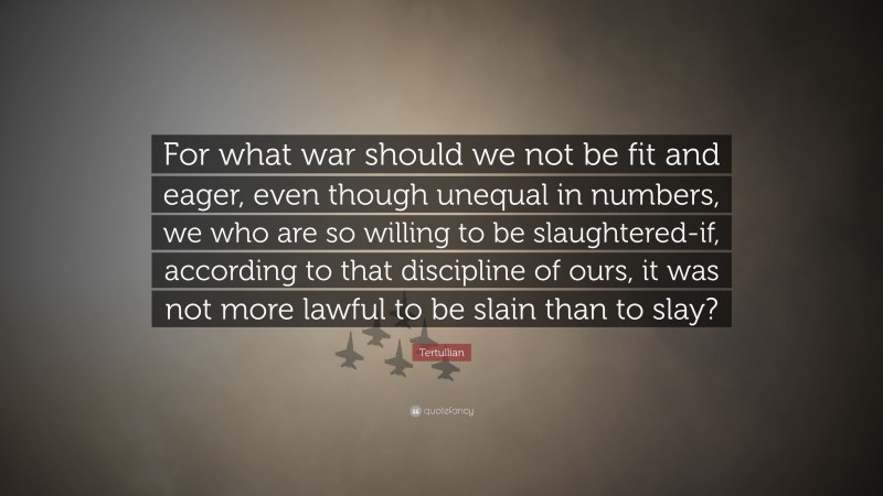 Tertullian Quote: “For what war should we not be fit and eager, even though unequal in numbers, we who are so willing to be slaughtered-if, according to that discipline of ours, it was not more lawful to be slain than to slay?”