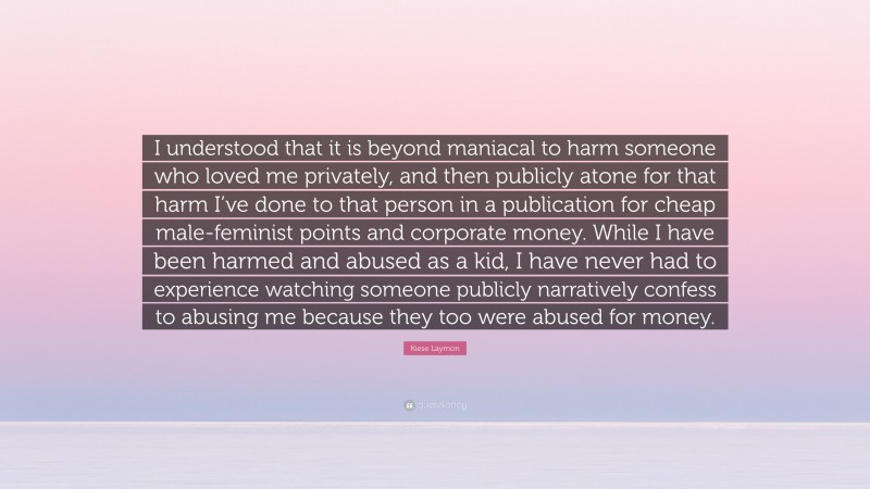 Kiese Laymon Quote: “I understood that it is beyond maniacal to harm someone who loved me privately, and then publicly atone for that harm I’ve done to that person in a publication for cheap male-feminist points and corporate money. While I have been harmed and abused as a kid, I have never had to experience watching someone publicly narratively confess to abusing me because they too were abused for money.”