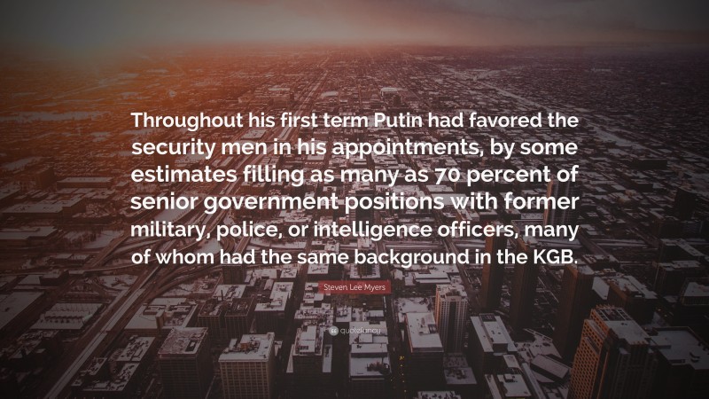 Steven Lee Myers Quote: “Throughout his first term Putin had favored the security men in his appointments, by some estimates filling as many as 70 percent of senior government positions with former military, police, or intelligence officers, many of whom had the same background in the KGB.”