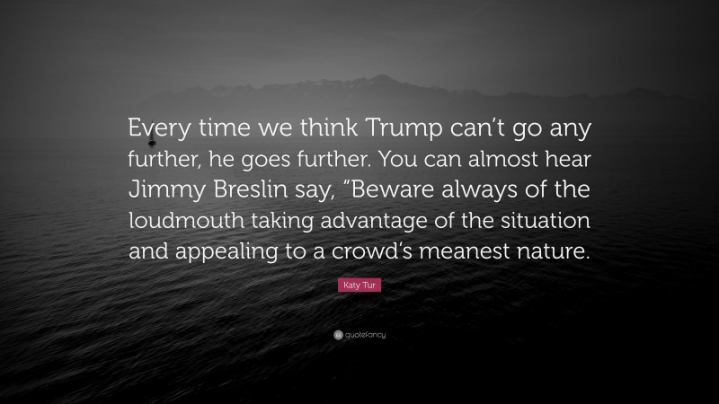 Katy Tur Quote: “Every time we think Trump can’t go any further, he goes further. You can almost hear Jimmy Breslin say, “Beware always of the loudmouth taking advantage of the situation and appealing to a crowd’s meanest nature.”