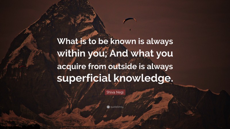 Shiva Negi Quote: “What is to be known is always within you; And what you acquire from outside is always superficial knowledge.”