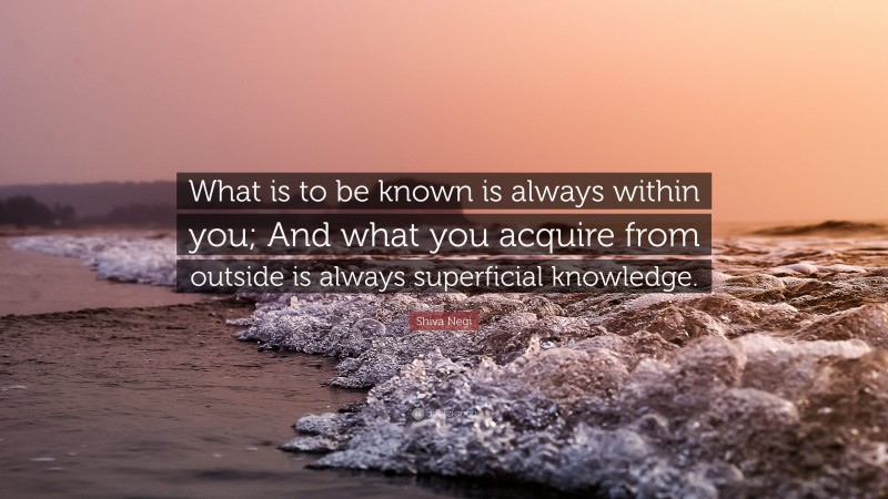 Shiva Negi Quote: “What is to be known is always within you; And what you acquire from outside is always superficial knowledge.”