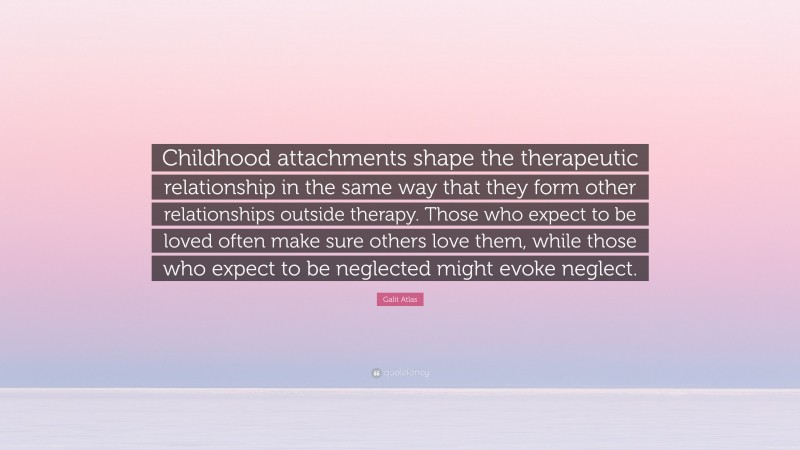 Galit Atlas Quote: “Childhood attachments shape the therapeutic relationship in the same way that they form other relationships outside therapy. Those who expect to be loved often make sure others love them, while those who expect to be neglected might evoke neglect.”