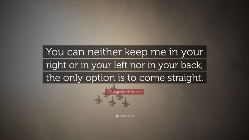P.S. Jagadeesh Kumar Quote: “You can neither keep me in your right or in your left nor in your back, the only option is to come straight.”