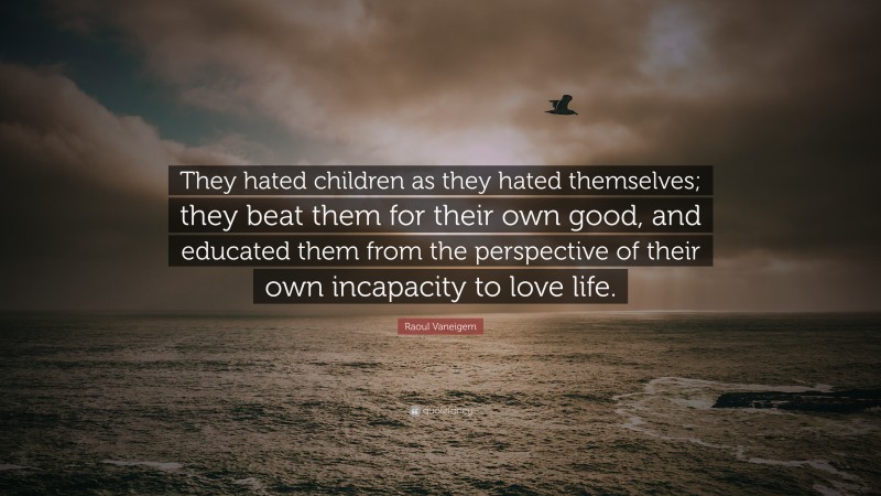 Raoul Vaneigem Quote: “They hated children as they hated themselves; they beat them for their own good, and educated them from the perspective of their own incapacity to love life.”