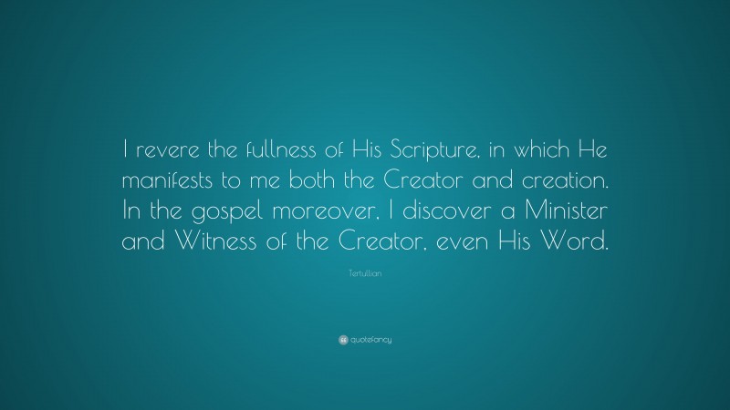 Tertullian Quote: “I revere the fullness of His Scripture, in which He manifests to me both the Creator and creation. In the gospel moreover, I discover a Minister and Witness of the Creator, even His Word.”