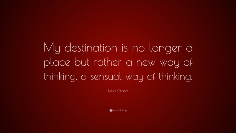 Lebo Grand Quote: “My destination is no longer a place but rather a new way of thinking, a sensual way of thinking.”