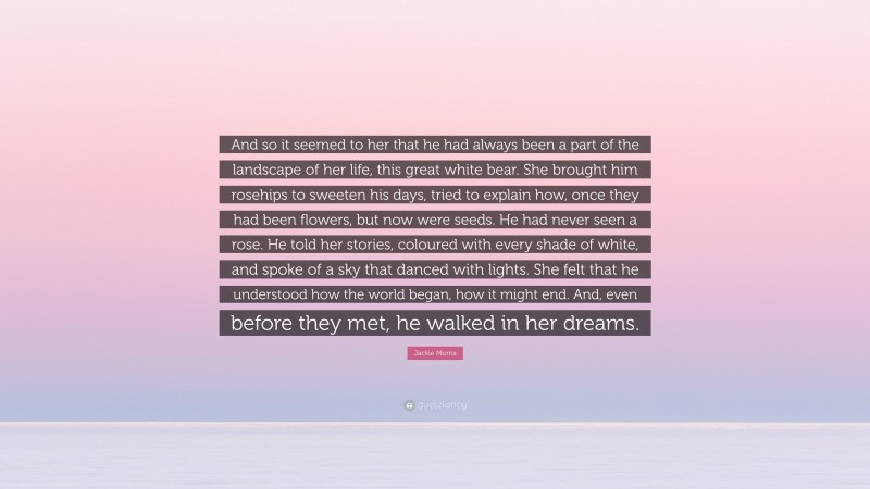 Jackie Morris Quote: “And so it seemed to her that he had always been a part of the landscape of her life, this great white bear. She brought him rosehips to sweeten his days, tried to explain how, once they had been flowers, but now were seeds. He had never seen a rose. He told her stories, coloured with every shade of white, and spoke of a sky that danced with lights. She felt that he understood how the world began, how it might end. And, even before they met, he walked in her dreams.”