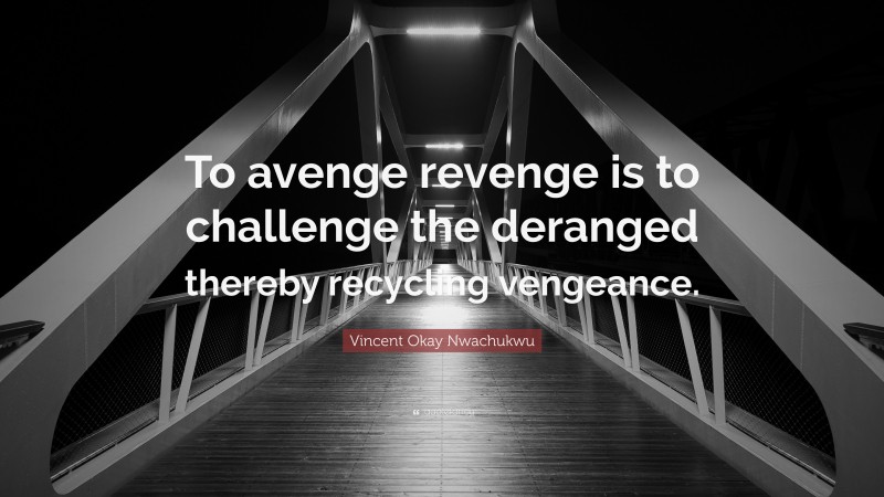 Vincent Okay Nwachukwu Quote: “To avenge revenge is to challenge the deranged thereby recycling vengeance.”