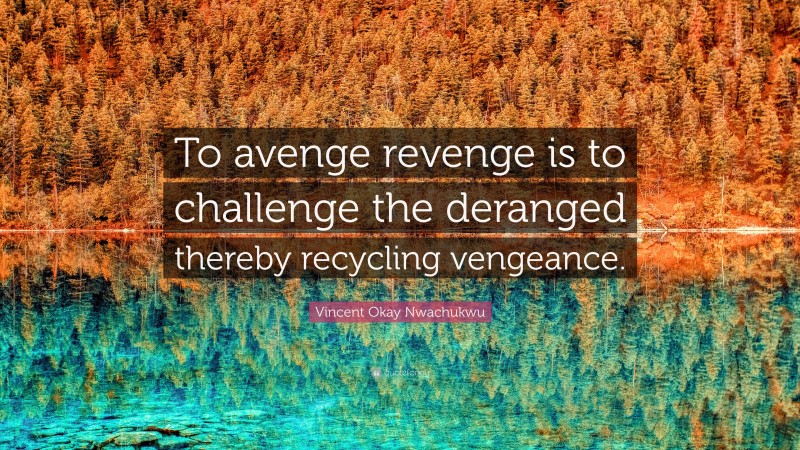 Vincent Okay Nwachukwu Quote: “To avenge revenge is to challenge the deranged thereby recycling vengeance.”