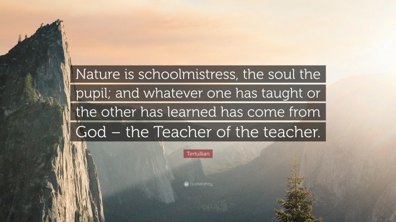 Tertullian Quote: “Nature is schoolmistress, the soul the pupil; and whatever one has taught or the other has learned has come from God – the Teacher of the teacher.”