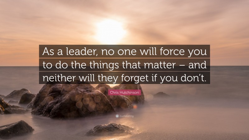 Chris Hutchinson Quote: “As a leader, no one will force you to do the things that matter – and neither will they forget if you don’t.”