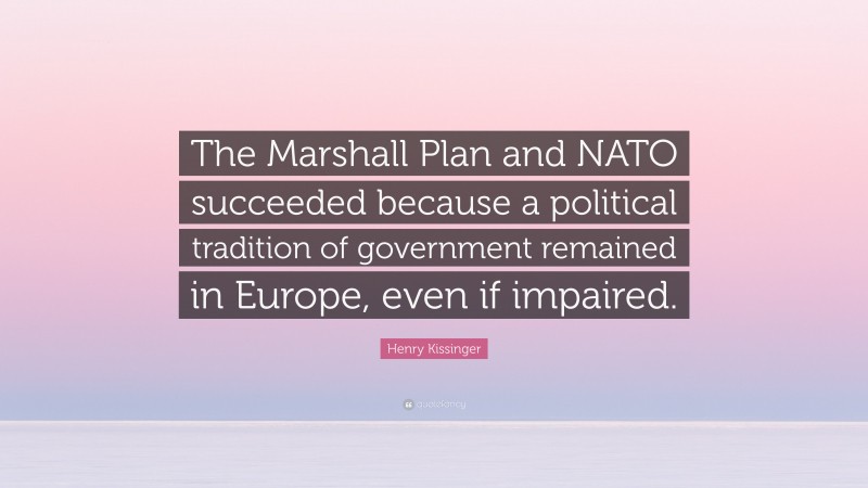 Henry Kissinger Quote: “The Marshall Plan and NATO succeeded because a political tradition of government remained in Europe, even if impaired.”