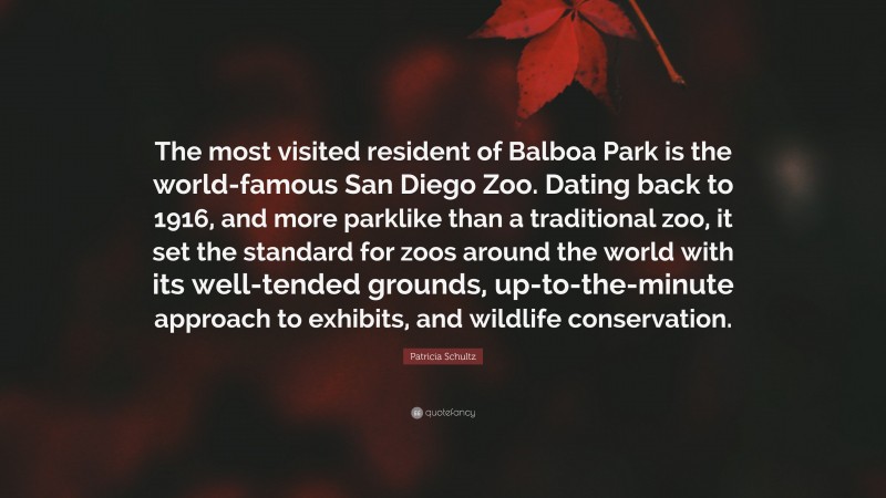 Patricia Schultz Quote: “The most visited resident of Balboa Park is the world-famous San Diego Zoo. Dating back to 1916, and more parklike than a traditional zoo, it set the standard for zoos around the world with its well-tended grounds, up-to-the-minute approach to exhibits, and wildlife conservation.”