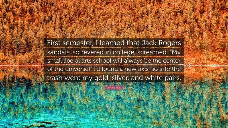 Jessica Knoll Quote: “First semester, I learned that Jack Rogers sandals, so revered in college, screamed, “My small liberal arts school will always be the center of the universe!” I’d found a new axis, so into the trash went my gold, silver, and white pairs.”