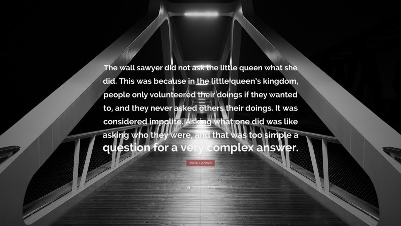 Meia Geddes Quote: “The wall sawyer did not ask the little queen what she did. This was because in the little queen’s kingdom, people only volunteered their doings if they wanted to, and they never asked others their doings. It was considered impolite. Asking what one did was like asking who they were, and that was too simple a question for a very complex answer.”