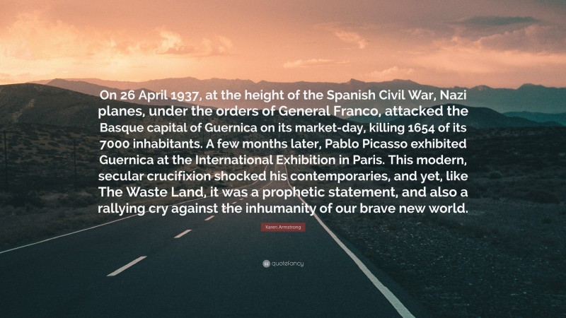 Karen Armstrong Quote: “On 26 April 1937, at the height of the Spanish Civil War, Nazi planes, under the orders of General Franco, attacked the Basque capital of Guernica on its market-day, killing 1654 of its 7000 inhabitants. A few months later, Pablo Picasso exhibited Guernica at the International Exhibition in Paris. This modern, secular crucifixion shocked his contemporaries, and yet, like The Waste Land, it was a prophetic statement, and also a rallying cry against the inhumanity of our brave new world.”