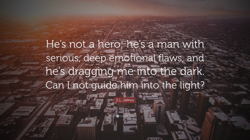 E.L. James Quote: “He’s not a hero; he’s a man with serious, deep emotional flaws, and he’s dragging me into the dark. Can I not guide him into the light?”