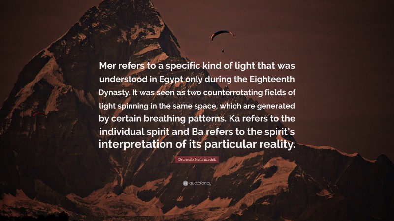 Drunvalo Melchizedek Quote: “Mer refers to a specific kind of light that was understood in Egypt only during the Eighteenth Dynasty. It was seen as two counterrotating fields of light spinning in the same space, which are generated by certain breathing patterns. Ka refers to the individual spirit and Ba refers to the spirit’s interpretation of its particular reality.”