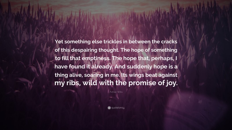 Ashlee Willis Quote: “Yet something else trickles in between the cracks of this despairing thought. The hope of something to fill that emptiness. The hope that, perhaps, I have found it already. And suddenly hope is a thing alive, soaring in me. Its wings beat against my ribs, wild with the promise of joy.”