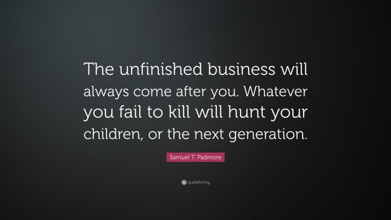 Samuel T. Padmore Quote: “The unfinished business will always come after you. Whatever you fail to kill will hunt your children, or the next generation.”