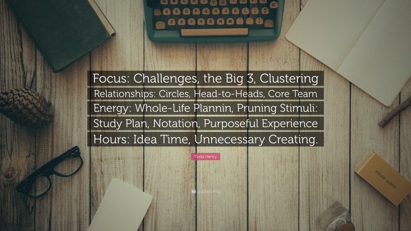 Todd Henry Quote: “Focus: Challenges, the Big 3, Clustering Relationships: Circles, Head-to-Heads, Core Team Energy: Whole-Life Plannin, Pruning Stimuli: Study Plan, Notation, Purposeful Experience Hours: Idea Time, Unnecessary Creating.”