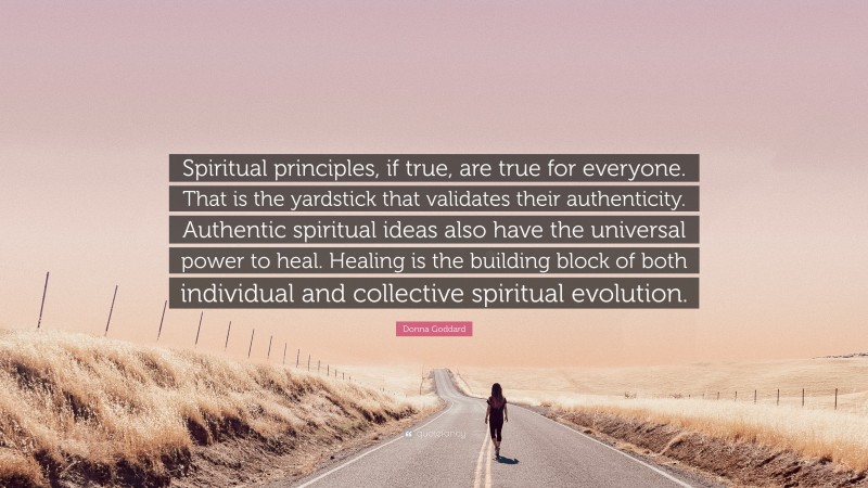 Donna Goddard Quote: “Spiritual principles, if true, are true for everyone. That is the yardstick that validates their authenticity. Authentic spiritual ideas also have the universal power to heal. Healing is the building block of both individual and collective spiritual evolution.”