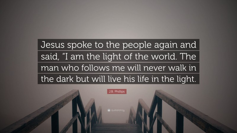J.B. Phillips Quote: “Jesus spoke to the people again and said, “I am the light of the world. The man who follows me will never walk in the dark but will live his life in the light.”