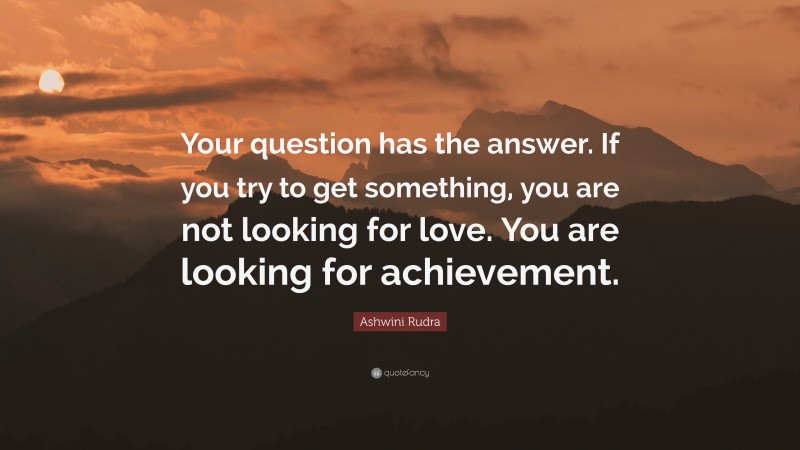 Ashwini Rudra Quote: “Your question has the answer. If you try to get something, you are not looking for love. You are looking for achievement.”