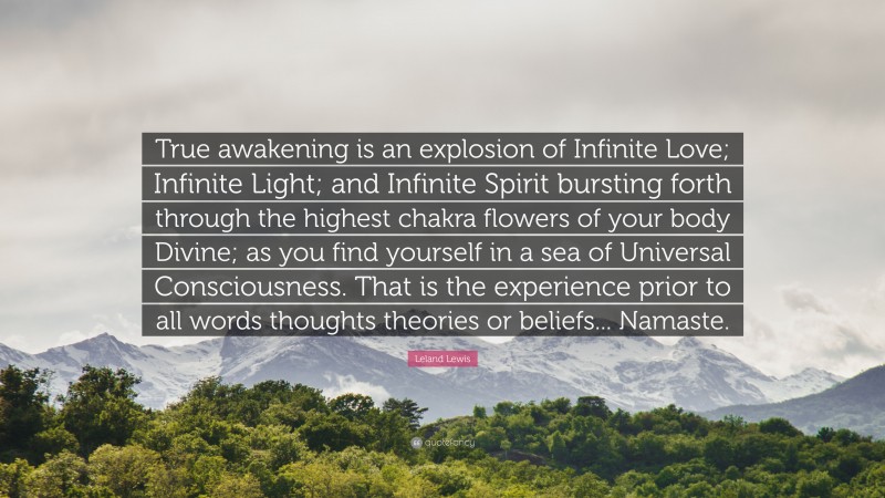 Leland Lewis Quote: “True awakening is an explosion of Infinite Love; Infinite Light; and Infinite Spirit bursting forth through the highest chakra flowers of your body Divine; as you find yourself in a sea of Universal Consciousness. That is the experience prior to all words thoughts theories or beliefs... Namaste.”