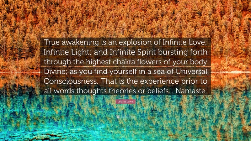 Leland Lewis Quote: “True awakening is an explosion of Infinite Love; Infinite Light; and Infinite Spirit bursting forth through the highest chakra flowers of your body Divine; as you find yourself in a sea of Universal Consciousness. That is the experience prior to all words thoughts theories or beliefs... Namaste.”