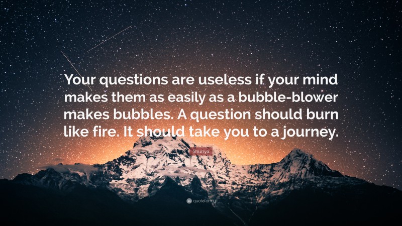 Shunya Quote: “Your questions are useless if your mind makes them as easily as a bubble-blower makes bubbles. A question should burn like fire. It should take you to a journey.”